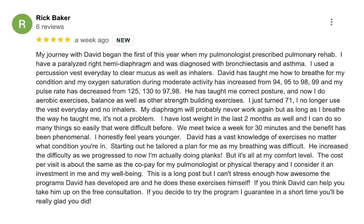 My journey with David began the first of this year when my pulmonologist prescribed pulmonary rehab.  I have a paralyzed right hemi-diaphragm and was diagnosed with bronchiectasis and asthma.  I used a percussion vest everyday to clear mucus as well as inhalers.  David has taught me how to breathe for my condition and my oxygen saturation during moderate activity has increased from 94, 95 to 98, 99 and my pulse rate has decreased from 125, 130 to 97,98.  He has taught me correct posture, and now I do aerobic exercises, balance as well as other strength building exercises.  I just turned 71, I no longer use the vest everyday and no inhalers.  My diaphragm will probably never work again but as long as I breathe the way he taught me, it's not a problem.   I have lost weight in the last 2 months as well and I can do so many things so easily that were difficult before.  We meet twice a week for 30 minutes and the benefit has been phenomenal.  I honestly feel years younger.   David has a vast knowledge of exercises no matter what condition you're in.  Starting out he tailored a plan for me as my breathing was difficult.  He increased the difficulty as we progressed to now I'm actually doing planks!  But it's all at my comfort level.  The cost per visit is about the same as the co-pay for my pulmonologist or physical therapy and I consider it an investment in me and my well-being.  This is a long post but I can't stress enough how awesome the programs David has developed are and he does these exercises himself!  If you think David can help you take him up on the free consultation.  If you decide to try the program I guarantee in a short time you'll be really glad you did!<br />
